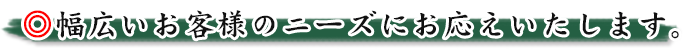 幅広いお客様のニーズにお応えいたします。